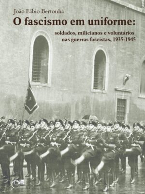 O fascismo em uniforme: soldados, milicianos e voluntários nas guerras fascistas, 1935-1945